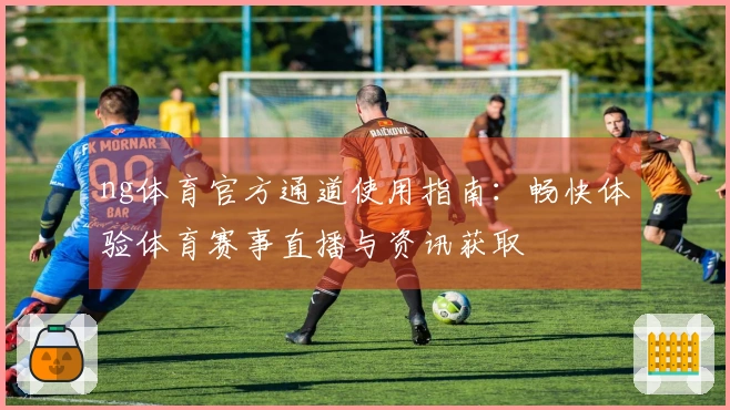ng体育官方通道使用指南:畅快体验体育赛事直播与资讯获取